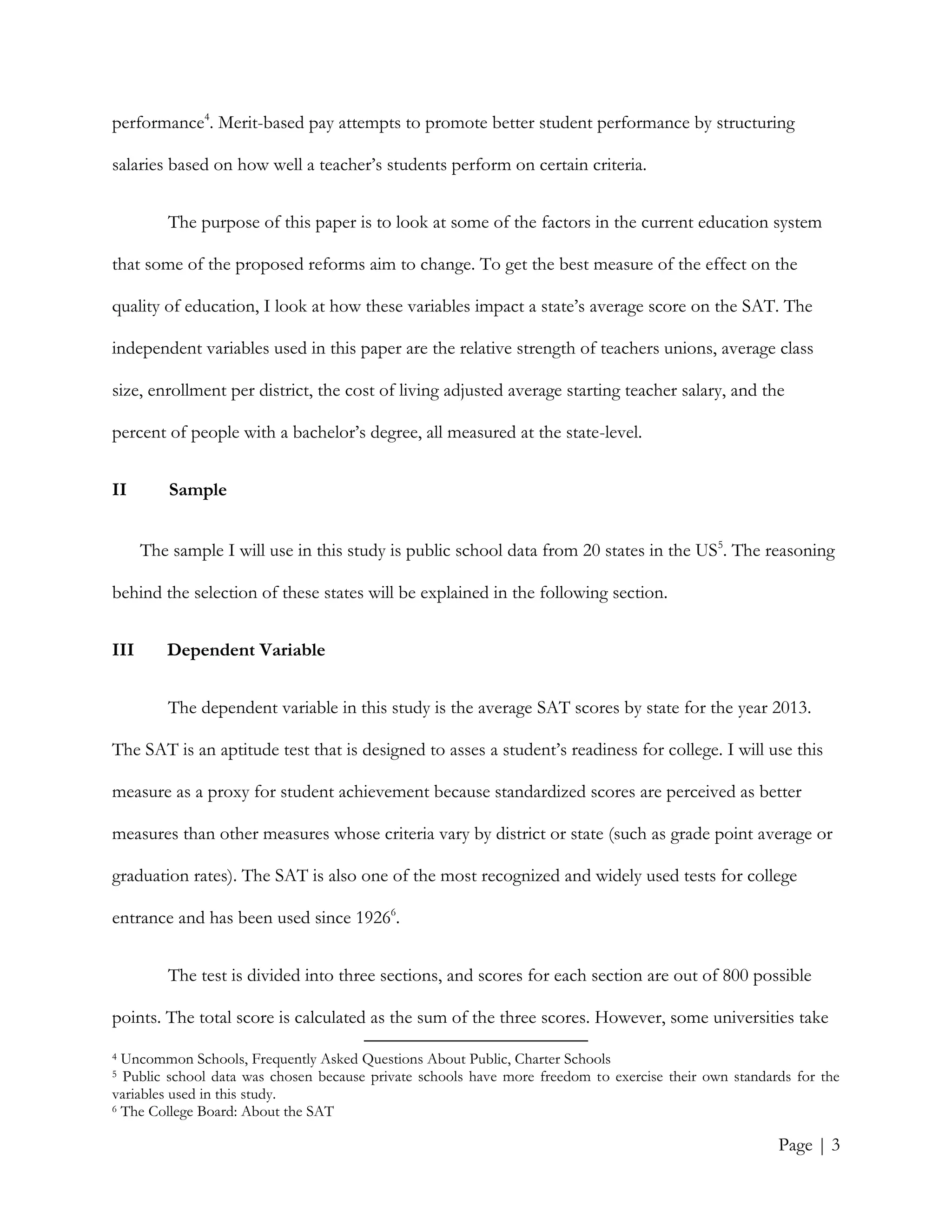 Page | 3
performance4
. Merit-based pay attempts to promote better student performance by structuring
salaries based on how well a teacher’s students perform on certain criteria.
The purpose of this paper is to look at some of the factors in the current education system
that some of the proposed reforms aim to change. To get the best measure of the effect on the
quality of education, I look at how these variables impact a state’s average score on the SAT. The
independent variables used in this paper are the relative strength of teachers unions, average class
size, enrollment per district, the cost of living adjusted average starting teacher salary, and the
percent of people with a bachelor’s degree, all measured at the state-level.
II Sample
The sample I will use in this study is public school data from 20 states in the US5
. The reasoning
behind the selection of these states will be explained in the following section.
III Dependent Variable
The dependent variable in this study is the average SAT scores by state for the year 2013.
The SAT is an aptitude test that is designed to asses a student’s readiness for college. I will use this
measure as a proxy for student achievement because standardized scores are perceived as better
measures than other measures whose criteria vary by district or state (such as grade point average or
graduation rates). The SAT is also one of the most recognized and widely used tests for college
entrance and has been used since 19266
.
The test is divided into three sections, and scores for each section are out of 800 possible
points. The total score is calculated as the sum of the three scores. However, some universities take
4 Uncommon Schools, Frequently Asked Questions About Public, Charter Schools
5 Public school data was chosen because private schools have more freedom to exercise their own standards for the
variables used in this study.
6 The College Board: About the SAT
 