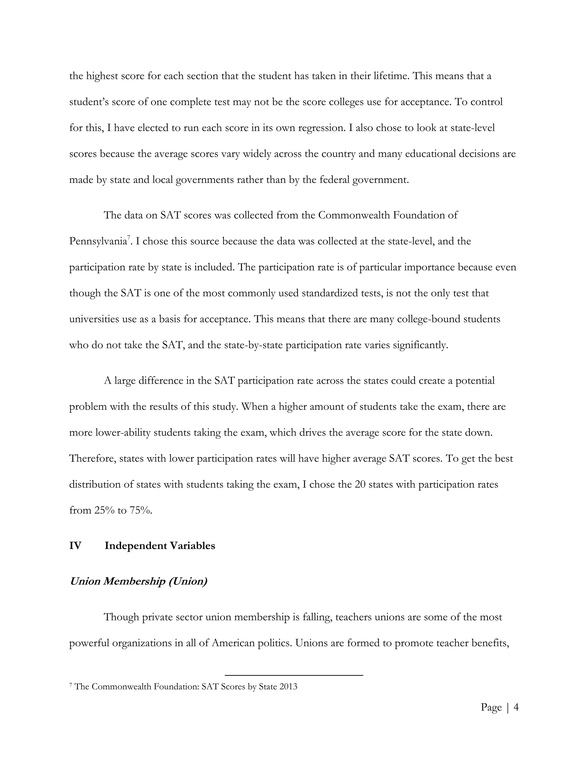 Page | 4
the highest score for each section that the student has taken in their lifetime. This means that a
student’s score of one complete test may not be the score colleges use for acceptance. To control
for this, I have elected to run each score in its own regression. I also chose to look at state-level
scores because the average scores vary widely across the country and many educational decisions are
made by state and local governments rather than by the federal government.
The data on SAT scores was collected from the Commonwealth Foundation of
Pennsylvania7
. I chose this source because the data was collected at the state-level, and the
participation rate by state is included. The participation rate is of particular importance because even
though the SAT is one of the most commonly used standardized tests, is not the only test that
universities use as a basis for acceptance. This means that there are many college-bound students
who do not take the SAT, and the state-by-state participation rate varies significantly.
A large difference in the SAT participation rate across the states could create a potential
problem with the results of this study. When a higher amount of students take the exam, there are
more lower-ability students taking the exam, which drives the average score for the state down.
Therefore, states with lower participation rates will have higher average SAT scores. To get the best
distribution of states with students taking the exam, I chose the 20 states with participation rates
from 25% to 75%.
IV Independent Variables
Union Membership (Union)
Though private sector union membership is falling, teachers unions are some of the most
powerful organizations in all of American politics. Unions are formed to promote teacher benefits,
7 The Commonwealth Foundation: SAT Scores by State 2013
 