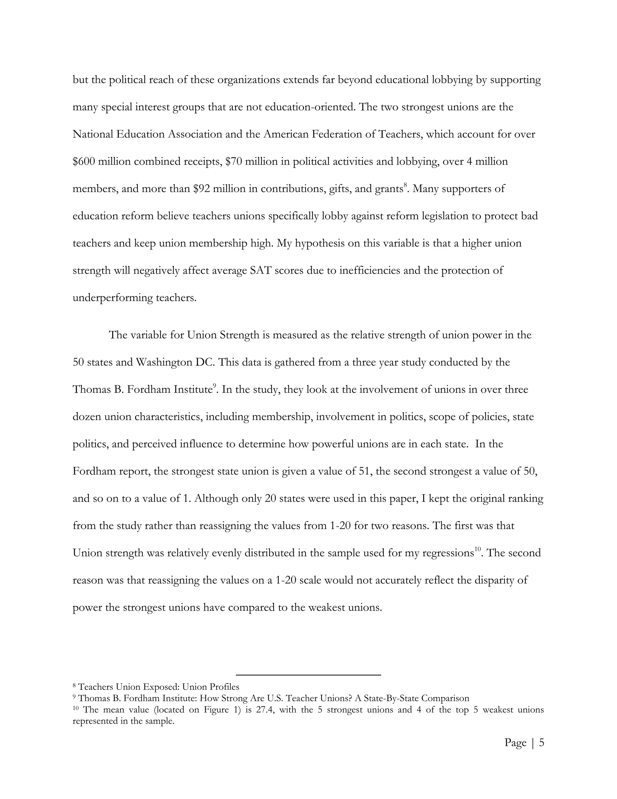 Page | 5
but the political reach of these organizations extends far beyond educational lobbying by supporting
many special interest groups that are not education-oriented. The two strongest unions are the
National Education Association and the American Federation of Teachers, which account for over
$600 million combined receipts, $70 million in political activities and lobbying, over 4 million
members, and more than $92 million in contributions, gifts, and grants8
. Many supporters of
education reform believe teachers unions specifically lobby against reform legislation to protect bad
teachers and keep union membership high. My hypothesis on this variable is that a higher union
strength will negatively affect average SAT scores due to inefficiencies and the protection of
underperforming teachers.
The variable for Union Strength is measured as the relative strength of union power in the
50 states and Washington DC. This data is gathered from a three year study conducted by the
Thomas B. Fordham Institute9
. In the study, they look at the involvement of unions in over three
dozen union characteristics, including membership, involvement in politics, scope of policies, state
politics, and perceived influence to determine how powerful unions are in each state. In the
Fordham report, the strongest state union is given a value of 51, the second strongest a value of 50,
and so on to a value of 1. Although only 20 states were used in this paper, I kept the original ranking
from the study rather than reassigning the values from 1-20 for two reasons. The first was that
Union strength was relatively evenly distributed in the sample used for my regressions10
. The second
reason was that reassigning the values on a 1-20 scale would not accurately reflect the disparity of
power the strongest unions have compared to the weakest unions.
8 Teachers Union Exposed: Union Profiles
9 Thomas B. Fordham Institute: How Strong Are U.S. Teacher Unions? A State-By-State Comparison
10 The mean value (located on Figure 1) is 27.4, with the 5 strongest unions and 4 of the top 5 weakest unions
represented in the sample.
 