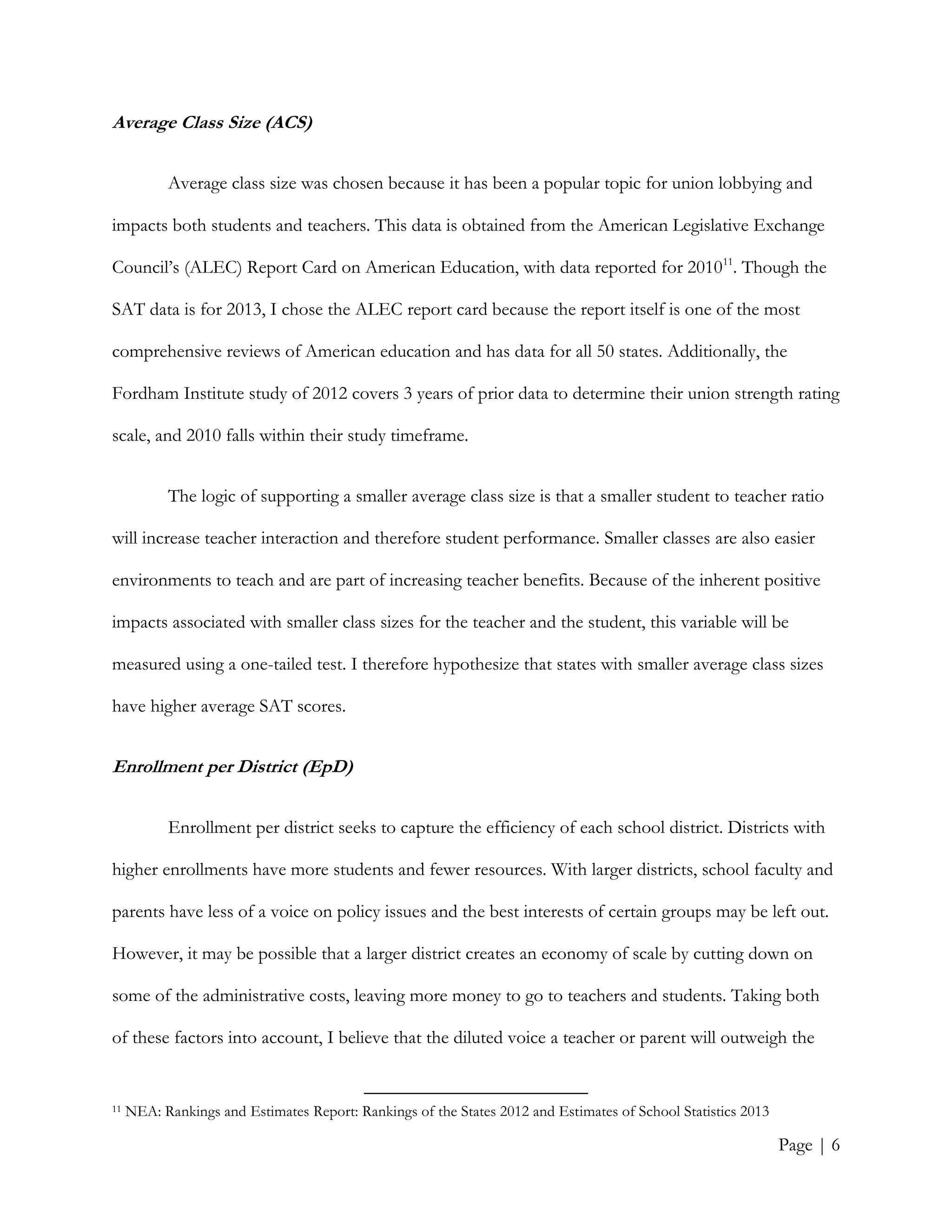 Page | 6
Average Class Size (ACS)
Average class size was chosen because it has been a popular topic for union lobbying and
impacts both students and teachers. This data is obtained from the American Legislative Exchange
Council’s (ALEC) Report Card on American Education, with data reported for 201011
. Though the
SAT data is for 2013, I chose the ALEC report card because the report itself is one of the most
comprehensive reviews of American education and has data for all 50 states. Additionally, the
Fordham Institute study of 2012 covers 3 years of prior data to determine their union strength rating
scale, and 2010 falls within their study timeframe.
The logic of supporting a smaller average class size is that a smaller student to teacher ratio
will increase teacher interaction and therefore student performance. Smaller classes are also easier
environments to teach and are part of increasing teacher benefits. Because of the inherent positive
impacts associated with smaller class sizes for the teacher and the student, this variable will be
measured using a one-tailed test. I therefore hypothesize that states with smaller average class sizes
have higher average SAT scores.
Enrollment per District (EpD)
Enrollment per district seeks to capture the efficiency of each school district. Districts with
higher enrollments have more students and fewer resources. With larger districts, school faculty and
parents have less of a voice on policy issues and the best interests of certain groups may be left out.
However, it may be possible that a larger district creates an economy of scale by cutting down on
some of the administrative costs, leaving more money to go to teachers and students. Taking both
of these factors into account, I believe that the diluted voice a teacher or parent will outweigh the
11 NEA: Rankings and Estimates Report: Rankings of the States 2012 and Estimates of School Statistics 2013
 
