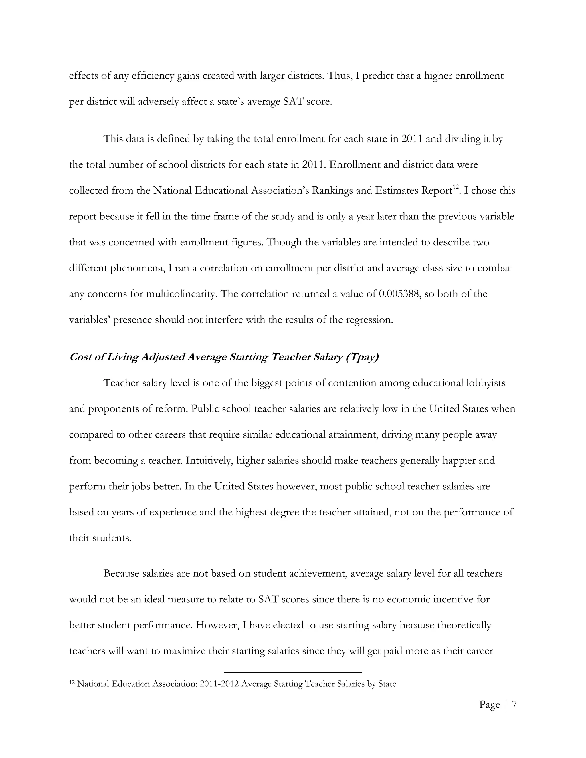 Page | 7
effects of any efficiency gains created with larger districts. Thus, I predict that a higher enrollment
per district will adversely affect a state’s average SAT score.
This data is defined by taking the total enrollment for each state in 2011 and dividing it by
the total number of school districts for each state in 2011. Enrollment and district data were
collected from the National Educational Association’s Rankings and Estimates Report12
. I chose this
report because it fell in the time frame of the study and is only a year later than the previous variable
that was concerned with enrollment figures. Though the variables are intended to describe two
different phenomena, I ran a correlation on enrollment per district and average class size to combat
any concerns for multicolinearity. The correlation returned a value of 0.005388, so both of the
variables’ presence should not interfere with the results of the regression.
Cost of Living Adjusted Average Starting Teacher Salary (Tpay)
Teacher salary level is one of the biggest points of contention among educational lobbyists
and proponents of reform. Public school teacher salaries are relatively low in the United States when
compared to other careers that require similar educational attainment, driving many people away
from becoming a teacher. Intuitively, higher salaries should make teachers generally happier and
perform their jobs better. In the United States however, most public school teacher salaries are
based on years of experience and the highest degree the teacher attained, not on the performance of
their students.
Because salaries are not based on student achievement, average salary level for all teachers
would not be an ideal measure to relate to SAT scores since there is no economic incentive for
better student performance. However, I have elected to use starting salary because theoretically
teachers will want to maximize their starting salaries since they will get paid more as their career
12 National Education Association: 2011-2012 Average Starting Teacher Salaries by State
 
