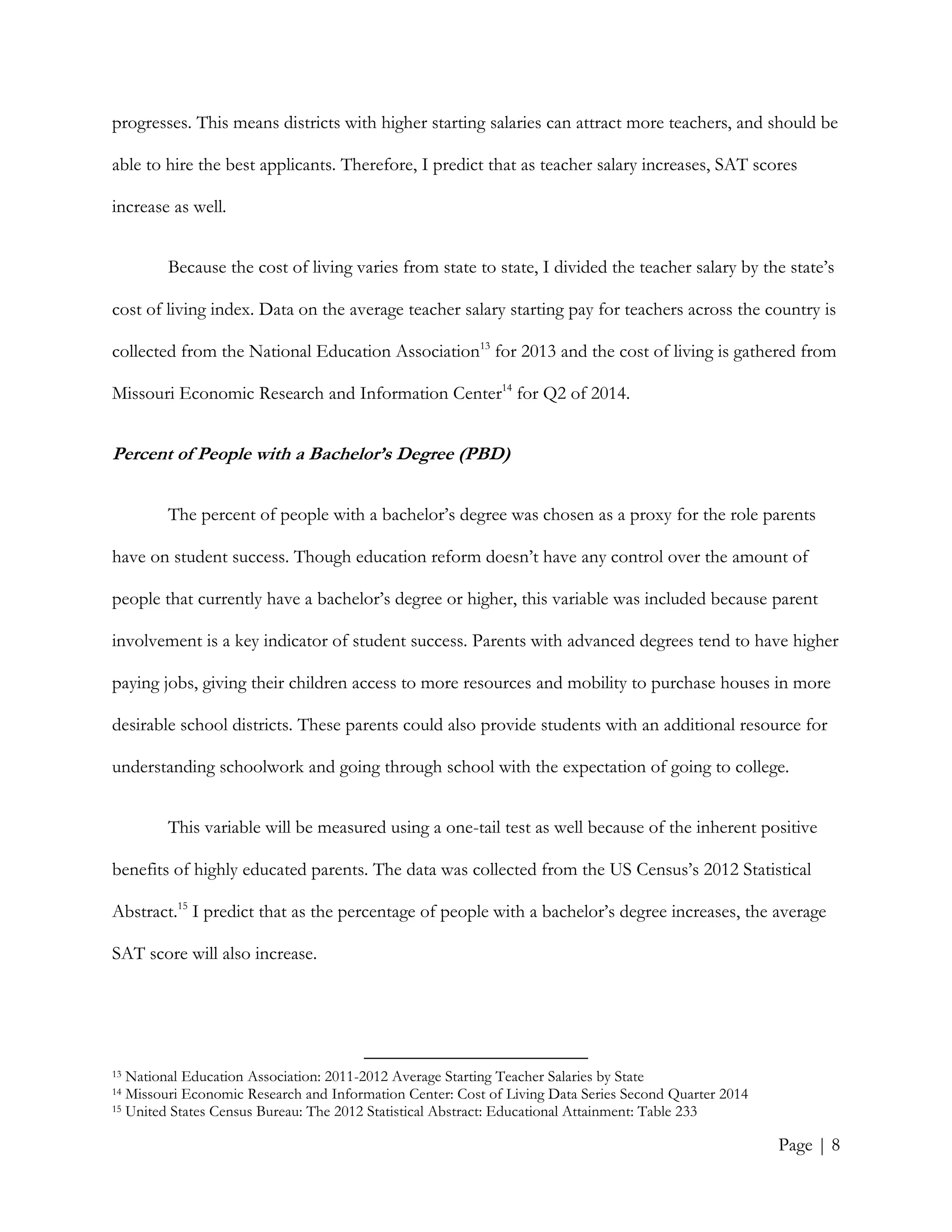 Page | 8
progresses. This means districts with higher starting salaries can attract more teachers, and should be
able to hire the best applicants. Therefore, I predict that as teacher salary increases, SAT scores
increase as well.
Because the cost of living varies from state to state, I divided the teacher salary by the state’s
cost of living index. Data on the average teacher salary starting pay for teachers across the country is
collected from the National Education Association13
for 2013 and the cost of living is gathered from
Missouri Economic Research and Information Center14
for Q2 of 2014.
Percent of People with a Bachelor’s Degree (PBD)
The percent of people with a bachelor’s degree was chosen as a proxy for the role parents
have on student success. Though education reform doesn’t have any control over the amount of
people that currently have a bachelor’s degree or higher, this variable was included because parent
involvement is a key indicator of student success. Parents with advanced degrees tend to have higher
paying jobs, giving their children access to more resources and mobility to purchase houses in more
desirable school districts. These parents could also provide students with an additional resource for
understanding schoolwork and going through school with the expectation of going to college.
This variable will be measured using a one-tail test as well because of the inherent positive
benefits of highly educated parents. The data was collected from the US Census’s 2012 Statistical
Abstract.15
I predict that as the percentage of people with a bachelor’s degree increases, the average
SAT score will also increase.
13 National Education Association: 2011-2012 Average Starting Teacher Salaries by State
14 Missouri Economic Research and Information Center: Cost of Living Data Series Second Quarter 2014
15 United States Census Bureau: The 2012 Statistical Abstract: Educational Attainment: Table 233
 