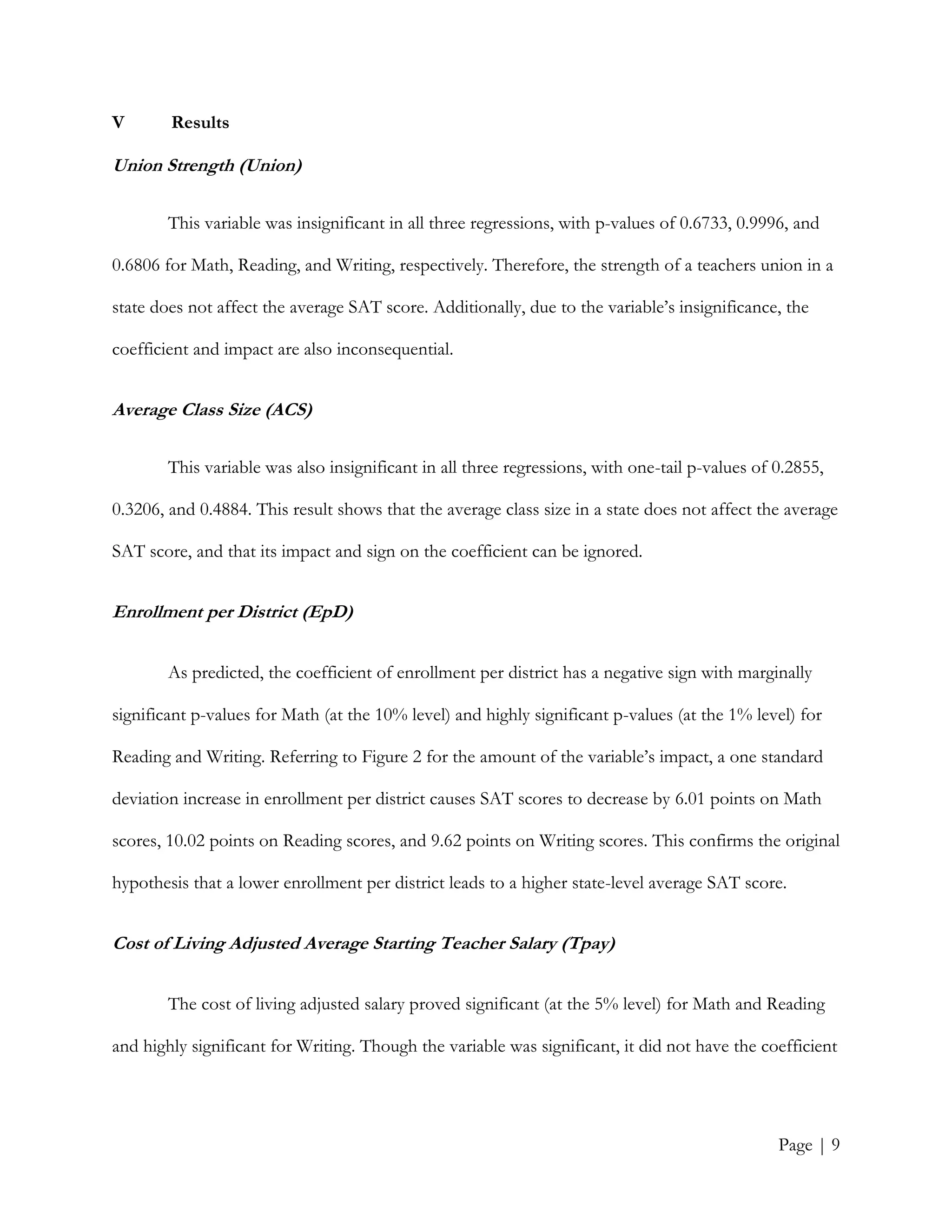 Page | 9
V Results
Union Strength (Union)
This variable was insignificant in all three regressions, with p-values of 0.6733, 0.9996, and
0.6806 for Math, Reading, and Writing, respectively. Therefore, the strength of a teachers union in a
state does not affect the average SAT score. Additionally, due to the variable’s insignificance, the
coefficient and impact are also inconsequential.
Average Class Size (ACS)
This variable was also insignificant in all three regressions, with one-tail p-values of 0.2855,
0.3206, and 0.4884. This result shows that the average class size in a state does not affect the average
SAT score, and that its impact and sign on the coefficient can be ignored.
Enrollment per District (EpD)
As predicted, the coefficient of enrollment per district has a negative sign with marginally
significant p-values for Math (at the 10% level) and highly significant p-values (at the 1% level) for
Reading and Writing. Referring to Figure 2 for the amount of the variable’s impact, a one standard
deviation increase in enrollment per district causes SAT scores to decrease by 6.01 points on Math
scores, 10.02 points on Reading scores, and 9.62 points on Writing scores. This confirms the original
hypothesis that a lower enrollment per district leads to a higher state-level average SAT score.
Cost of Living Adjusted Average Starting Teacher Salary (Tpay)
The cost of living adjusted salary proved significant (at the 5% level) for Math and Reading
and highly significant for Writing. Though the variable was significant, it did not have the coefficient
 