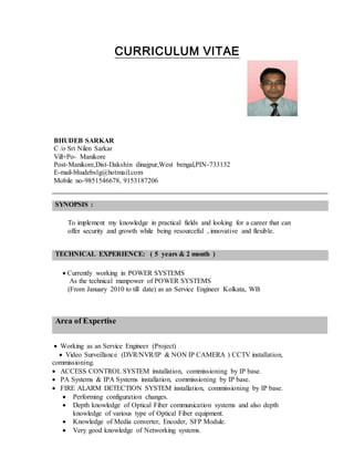 CURRICULUM VITAE
BHUDEB SARKAR
C /o Sri Nilen Sarkar
Vill+Po- Manikore
Post-Manikore,Dist-Dakshin dinajpur,West bengal,PIN-733132
E-mail-bhudebslg@hotmail.com
Mobile no-9851546678, 9153187206
SYNOPSIS :
To implement my knowledge in practical fields and looking for a career that can
offer security and growth while being resourceful , innovative and flexible.
TECHNICAL EXPERIENCE: ( 5 years & 2 month )
 Currently working in POWER SYSTEMS
As the technical manpower of POWER SYSTEMS
(From January 2010 to till date) as an Service Engineer Kolkata, WB
Area of Expertise
 Working as an Service Engineer (Project)
 Video Surveillance (DVR/NVR/IP & NON IP CAMERA ) CCTV installation,
commissioning.
 ACCESS CONTROL SYSTEM installation, commissioning by IP base.
 PA Systems & IPA Systems installation, commissioning by IP base.
 FIRE ALARM DETECTION SYSTEM installation, commissioning by IP base.
 Performing configuration changes.
 Depth knowledge of Optical Fiber communication systems and also depth
knowledge of various type of Optical Fiber equipment.
 Knowledge of Media converter, Encoder, SFP Module.
 Very good knowledge of Networking systems.
 