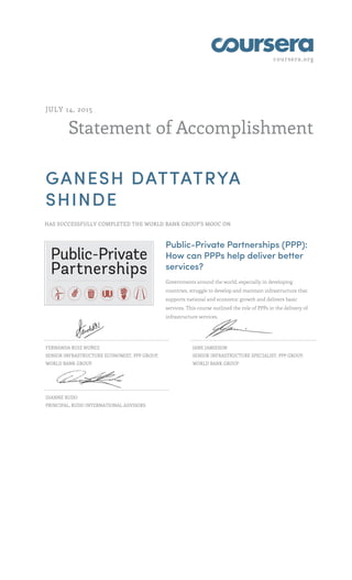 coursera.org
Statement of Accomplishment
JULY 14, 2015
GANESH DATTATRYA
SHINDE
HAS SUCCESSFULLY COMPLETED THE WORLD BANK GROUP'S MOOC ON
Public-Private Partnerships (PPP):
How can PPPs help deliver better
services?
Governments around the world, especially in developing
countries, struggle to develop and maintain infrastructure that
supports national and economic growth and delivers basic
services. This course outlined the role of PPPs in the delivery of
infrastructure services.
FERNANDA RUIZ NUÑEZ
SENIOR INFRASTRUCTURE ECONOMIST, PPP GROUP,
WORLD BANK GROUP
JANE JAMIESON
SENIOR INFRASTRUCTURE SPECIALIST, PPP GROUP,
WORLD BANK GROUP
DIANNE RUDO
PRINCIPAL, RUDO INTERNATIONAL ADVISORS
 