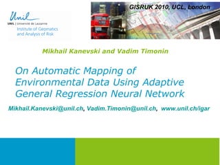 On Automatic Mapping of Environmental Data Using Adaptive General Regression Neural Network Mikhail Kanevski and Vadim Timonin GISRUK 2010, UCL, London [email_address] ,  [email_address] ,  www.unil.ch/igar   