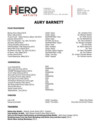 TORONTO
t:416 918 7175 
/f:647 933 4533
VANCOUVER
t:416 918 7175 (Lic. ER 163-067)
HEIGHT: 6’
WEIGHT: 190 LBS
EYES: HAZEL
HAIR: BROWN
LEAD / Aiden
LEAD / Steve
SUPPORTING / Paul
LEAD / Gale
ACTOR / Ed Drury
SUPPORTING / Adam
LEAD / Pete
SOC / Multiple
LEAD / Karim
ACTOR / Ofﬁcer Higgins
SUPPORTING / Craig
LEAD / The Boy
HOST / Myself
Dir. Jonathan Choi
Dir. Michael Valitutti
Dir. Peter Huang
Dir. Ian MacGillivray
Dir. Harry Hewland
Dir. Morgan Campbell
Dir. Erin Kelly
Dir. Mitch Garbourie
Dir. Vina
Dir. Marc Ricciadelli
Dir. Ace Falkner
Dir. Jordan Thomas Brewer
Dir. Partrice Lacroix
AURY BARNETT
FILM/TELEVISION
Boiling Point (Short) 2016
Robur (Short) 2016
“Future Funk” - Nicky Romero (Music Vid) 2015
Expired (Short) 2015
Fear Thy Neighbor - Ep. 305 (TV) 2015
Idiot Box (Short) 2015
Facing Goodbye (Short) 2015
Hello/Goodbye (Title Sequence) 2015
Never Will I Ever (Short) 2015
No Where To Hide - Ep. 205 (TV) 2015
Hi Skool - Pilot (Web) 2015
Circles (Short) 2015
Travel Basecamp (Web) 2014
COMMERCIAL
Love Rock(2016) 
Work Jobs Dot Com (2015) 
CAAMP Mortgage Brokers (2015)  
Turrnt Video Sharing (2015)  
Bud Light Summer Commercial (2015)
E-Learning Promo-Video (2015)
Bud Light Lime-a-Rita (2015)  
Amsterdam Brewhouse (416) Lager
Canada Protection Plan (2015)  
My Queensville Promo-Video (2015)
Oculus Rift (2014) 
Swiss Chalet (2014)  
Matched4me . com (2013)
THEATRE
Life in 3D
Hansel and Gretel
LEAD / Jonathan
LEAD / The Witch
Robyn Kay Studio
Dunnville Community Theatre
SOC
PRINCIPAL
SOC
PRINCIPAL
SOC
PRINCIPAL
SOC
V/O
SOC
PRINCIPAL
SOC
SOC
PRINCIPAL
TRAINING
 
Robyn Kay Studio – Meisner, Scene Study (2013 - Present)
Core Acting I at AAS - With Stewart Arnott & Sara Mitich (2015) 
Intro to On-Camera Performance at Armstrong Acting Studio - With Amos Crawley (2014)
Breaking Away From the Pack Workshop with Brian Levy and Ron Leach (2014)
Gloria Mann Acting Workshop (2013)
 