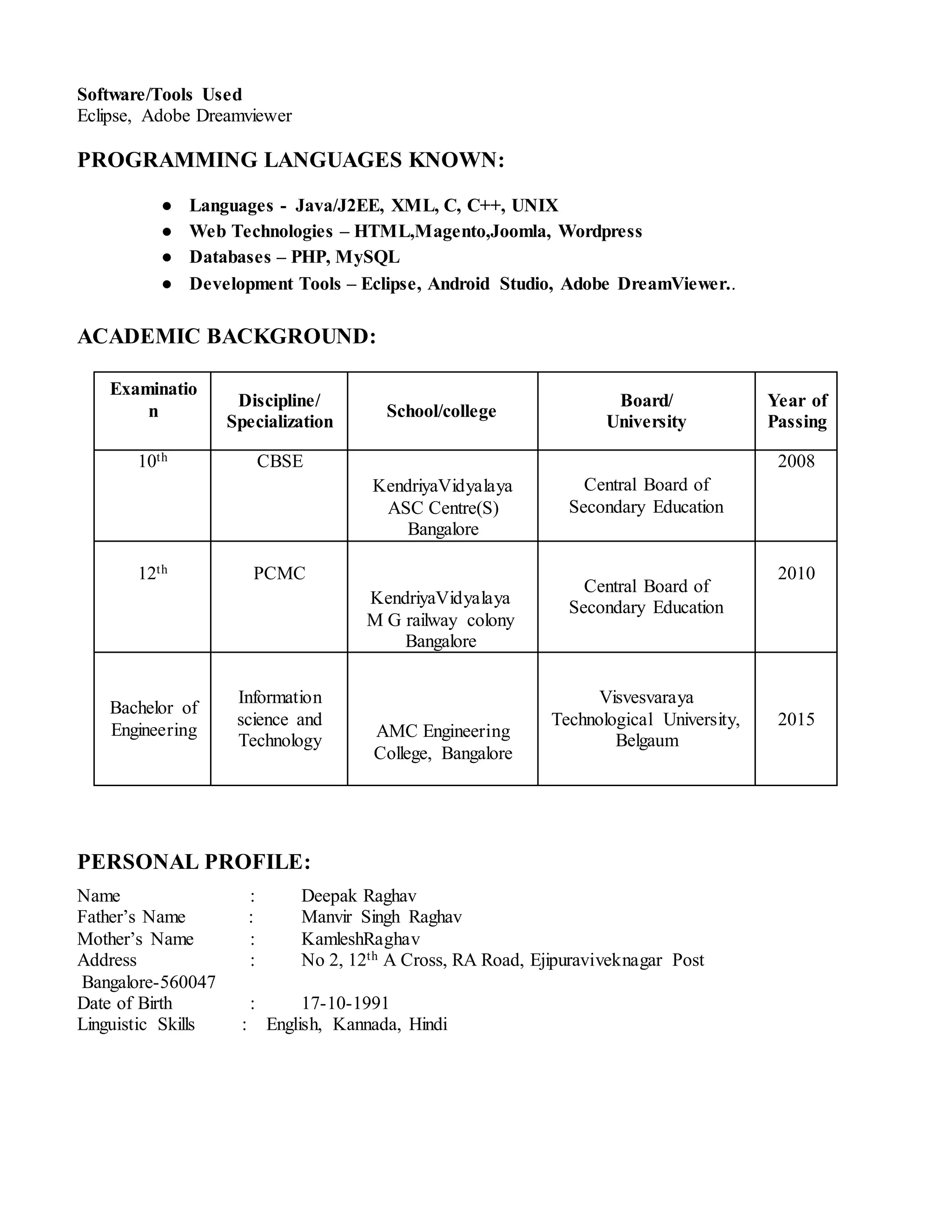 Software/Tools Used
Eclipse, Adobe Dreamviewer
PROGRAMMING LANGUAGES KNOWN:
● Languages - Java/J2EE, XML, C, C++, UNIX
● Web Technologies – HTML,Magento,Joomla, Wordpress
● Databases – PHP, MySQL
● Development Tools – Eclipse, Android Studio, Adobe DreamViewer..
ACADEMIC BACKGROUND:
Examinatio
n
Discipline/
Specialization
School/college
Board/
University
Year of
Passing
10th CBSE
KendriyaVidyalaya
ASC Centre(S)
Bangalore
Central Board of
Secondary Education
2008
12th PCMC
KendriyaVidyalaya
M G railway colony
Bangalore
Central Board of
Secondary Education
2010
Bachelor of
Engineering
Information
science and
Technology
AMC Engineering
College, Bangalore
Visvesvaraya
Technological University,
Belgaum
2015
PERSONAL PROFILE:
Name : Deepak Raghav
Father’s Name : Manvir Singh Raghav
Mother’s Name : KamleshRaghav
Address : No 2, 12th A Cross, RA Road, Ejipuraviveknagar Post
Bangalore-560047
Date of Birth : 17-10-1991
Linguistic Skills : English, Kannada, Hindi
 