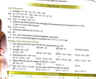- · · r-'"''-<1llu11 or any algebraic expression.
VIVA VOCE
Verbal Questions
1. Simplify: (x + y)2+ (u + v)2- 2xy - 2uv
Ans. (x + y)
2
+ (u + v)2- 2xy - 2uv = x2+ y2 + u2 + v2
2. Factorize : 4x2+ y2+ 4xy
Ans. (4x2+ y2 + 4xy) = (2x + y)2
3. What are the dimensions of two rectangles ifthe dimensions of two squares are 3 x 3 cm,
1.5 cm x 1.5 cm in this activity?
Ans. 3 cm x 1.5 cm.
4. ,Vrite the coefficient ofx in (Sx + 2)2•
Ans. 20
5. Is (a+ b)2, a binomial or trinomial algebraic expression?
Ans. (a+ b)2 is a trinomial algebraic expression as (a+ b)2= a2 + b2 + 2ab.
llultiple Choice Questions [MCQs)
1. How will you find the value of (102)2
by using identity (a + b)2?
(a) 1002
+ 22
(b) (100 - 2)2
tefooo+ 2)2
2. Simplify: (3x + 2y)2
(a) 3x2
+ 2y2
3. Find factors ofx2
+ 9y2
+ 6y.
(b) 9x2
+ 4y2
+ 6xy
(a) (x - 3y) (x - 3y) (b) (x - 3y) (x + 3y)
(t)9x2
+ 4y2 + 12xy
0{x+3y) (x+3y)
4. W9at will be the area ofa square of side (2x + 1) cm?
(/) (2x + 1)2
(b) 4x2
+ 1 (c) 2x2
+ 1
5.
1
If ~a+ b)2 = 25, a2
= 4, 2ab = 12, then what will be the value ofa and b?
(' ) a= 2, b = 3 (b) a= 2, b = - 3 (c) a= - 2, b = 3
1. (c) 2. (c) 3. (c) 4. (a)
(d) None of these
(d) 3x + 2y + 12xy
(d) (x + 3y) (x - 3y)1
(d) Sx
(d)a=4,b=3
5. (a)
 