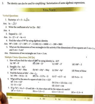 2. The identity can also be used for simplifying / factorisation ofsome algebraic expressions.
VerbalQuestions
l. Factorise: x2
+3- 2✓
3 x
Ans. (x- ✓
3 )2
2. Write the coefficient ofa2
in (2a - 3b)2.
Ans. 4
3. Expand (x - 2)2.
Ans. (x- 2)2
= x2
- 4x +4
VIVA VOCE
4. Find the value of992
by using algebraic identity.
Ans. 992
= (100 - 1)2=1002
+ l2- 2 (100) (1) =10000 +1- 200 = 9801
5. What are the dimensions oftwo rectangles in this activity ifthe dimensions oftwo squares are 5cm x5err
and 3cm x 3 cm?
Ans. Dimensions oftwo rectangles are 3cm x 2cm.
Multiple Choice Questions [MCQs]
l. How will you find the value of~ by using identity (a - b)2?
(a) 902
- 82
(~ (100 - 2)2
(c) 1002 - 22
(d) 1002
- 2
2. Simpjify: (Sx - 3y)2.
(~25x2
+9y2
- 30xy (b) 9x2
+25y2
- 30xy (c) 2Sx2 - 9y2
(d) None ofthese
3. Find the factors of49x2
- 14x +1.
(a) (49x - 14) (x - 2) (bj"(?x - 1) (7x - 1) (c) (7 - x) (7 - x) (d) 7x (x-1)
4. ~ will be the area ofasquare ofside (l lx +12)?
(a'J (llx +12)
2
• (b) (llx + 12) (12x + ll)
(c) (11 + 12)2
(d) 12lx2 +144
5. If(y'b)2
= 16, a2
= 25 and 2ab = 10, then what will be the values ofa and b?
(;1fa= 5,b = l (b)a=5,b=2 (c)a=7,b=2 (d)a=3,b=4
•· ·· ..,,MCQ Answers
2. (a) 3. (b) 4. (a) 5. (a)
 
