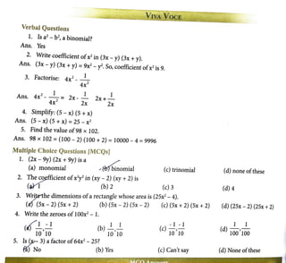 VNA VOCE
Verbal Questions
1. Is a2
- b2
, a binomial?
Ans. Yes
2. Write coefficient ofx2
in (3x - y) (3x + y).
Ans. (3x - y) (3x + y) = 9x2
- y2. So, coefficient ofx2 is 9.
3 F t · 2 l
. ac onse: 4x __
4x2
2 1 1 1
Ans. 4x - -= 2x- - 2x+-
4x2 2x 2x
4. Simplify: (5 - x) (5 + x)
Ans. (5 - x) (5 + x) = 25 - x2
5. Find the value of98 x 102.
Ans. 98 X 102 =(100 - 2) (100 + 2) =10000 - 4 =9996
Multiple Choice Questions fMCQsJ
1. (2x - 9y) (2x + 9y) is a /
(a) monomial ., (ff)binomial (c) trinomial
2. The ~fficient ofx2y2
in (xy- 2) (xy + 2) is
(~ (b) 2 (c) 3
3. WrJ,tnhe dimensions ofa rectangle whose area is (25x2
- 4).
(c!J (5x - 2) (5x + 2) (b) (5x - 2) (5x - 2) (c) (5x + 2) (Sx + 2)
4. Write the zeroes of100x2
- 1.
/ 1 -1
(') --,-
10 10 10 10
5. IsS,,,- 3) a factor of64x2
- 25?
~) No (b) Yes
- l - 1
(c) w
'io
(c) Can't say
(d) none ofthese
(d) 4
(d) (25x - 2) (25x +2)
1 1
(d) 100 '100
(d) None ofthese
 