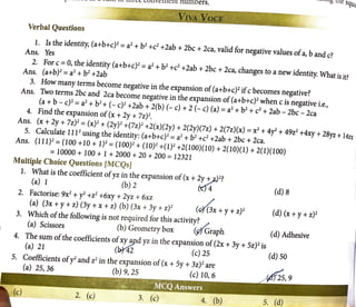 L - - -- - - - -
_ ~,.uu vJ.. uu.c:c '--VllVt:lllt:Il( nUmOerS.
V: ,;
Verbal Questions
1. Is the identity, (a+b+c)2
= a2
+ b2
+c2
+2ab + 2bc + 2ca, valid for negative values ofa, band c?
Ans. Yes
2. For c = 0, the identity (a+b+c)2 = a2
+ b2
+c2
+2ab + 2bc + 2ca, changes to a new identity. What is it?
Ans. (a+b)2
= a2
+ b2
+2ab
3. How many terms become negative in the expansion of (a+b+c)2
ifc becomes negative?
Ans. Two terms 2bc and 2ca become negative in the expansion of(a+b+c)2
when c is negative i.e.,
(a+ b - c)2 = a2
+ b2
+ (- c)2 +2ab + 2(b) (- c) + 2 (- c) (a)= a2
+ b2
+ c2
+ 2ab - 2bc - 2ca
4. Find the expansion of(x + 2y + 7z)2
•
Ans. (x + 2y + 7z)2
= (x)2
+ (2y)2
+(7z)2
+2(x)(2y) + 2(2y)(7z) + 2(7z)(x) = x2
+ 4y2
+ 49z2
+4xy + 28yz +I4zx
5. Calculate 1112
using the identity: (a+b+c)2
= a2
+ b2
+c2
+2ab + 2bc + 2ca.
Ans. (111)2
=(100 +10 + 1)2
=(100)2
+ (10)2
+(1)2
+2(100)(10) + 2(10)(1) + 2(1)(100)
= 10000 + 100 + l + 2000 + 20 + 200 = 12321
Multiple Choice Questions [MCQsJ
1. What is the coefficient ofyz in the expansion of(x + 2y ~..i.)2?
(a) 1 (b)2 (tj"4 (d)B
2. Factorise: 9x2
+ y2
+z2
+6xy + 2yz + 6xz /
(a) (3x + y + z) (3y + x + z) (b) (3x + 3y + z)2
(G{(3x + y + z)2
(d) (x + y + z)2
3. Which ofthe following is not required for this activity? /.,
(a) Scissors (b) Geometry box (91 Graph (d) Adhesive
4. The sum ofthe coefficients ofxy~d yz in the expansion of(2x + 3y + 5z)2
is
(a) 21 (~2 (c) 25 (d) 50
5. Coefficients ofy2
and z2
in the expansion of(x + Sy + 3z)2
are
(a) 25,36 (b)9,25 (c)l0,6
3. (c)
5.
 