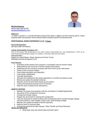 Shahid Nawaz
Mobile 00971555162190
bangash2002@yahoo.com
Objective:
To obtain a position in a results-oriented company that seeks a diligent and hard working person, where
acquired skills and education will be utilized toward sustained growth and advancement.
PROFFESIONAL WORK EXPERIENCE U.A.E: 7 Years
Accounts Executive
(6th April 2008 Till Present)
Liberty Automobiles Company LLC.
One of the largest GM dealerships in the UAE, Liberty Automobiles Co. was established in 1976, as an
authorized General Motors dealer for Cadillac, Chevrolet, Opel and AC Delco.
Kawasaki Bikes
Design line Hybrid Buses, Otokar, Bonluck and Foton Trucks
Aftersales services throughout U.A.E
Fixed Assets:
 Evaluation all the assets of the company in coordination with the division heads.
 Responsible for the insurance of all the company fixed assets.
 Interacting with the insurance company with time to time as per need arises.
 Follow up the insurance matters.
 Fixed assets acquisition and disposition
 Fixed assets capitalization.
 Calculate depreciation.
 Calculate the profit/loss for the assets disposition on monthly and yearly as well.
 Review and update the detailed schedule.
 Keep the record of all the fixed assets as per auditors.
 Conduct the periodical physical count of inventory.
 Keep the track of assets as per descriptions.
ASSETS COSTING
 Maintain the proper documentation with the coordination of related departments.
 Assurance of the consignment insurance.
 Consignment foreign costing
 Prepare the documents for clearing the consignment.
 Take the measures for landed costing of the consignment which includes storage charges,
insurance premium, bank charges, custom duty, local handling charges.
 Maintain and update the details of all the shipments.
 Keep the track on local purchase.
 Arrange the payments through cheques, Telex Transfer and Smart Business.
VEHICLES REPORTS:
 Model year wise new vehicle sales and stock report
 