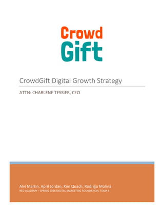 CrowdGift Digital Growth Strategy 0 | P a g e
Alvi Martin, April Jordan, Kim Quach, Rodrigo Molina
RED ACADEMY – SPRING 2016 DIGITAL MARKETING FOUNDATION, TEAM 4
CrowdGift Digital Growth Strategy
ATTN: CHARLENE TESSIER, CEO
 