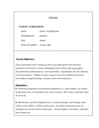RESUME
SUJESH SURENDRAN
POST :- HVAC TECHNICIAN
NATIONALITY :- INDIAN
SEX :- MALE
DATE OF BIRTH :- 04.06.1980
Carrier Objective :-
To be associated with a company where my professional and technical
experience will lead to a much challenging career along with my prospect
for professional advancement. I am responsible , dependable, has the initiative,
and a fast learner . Willing to travel, acquire and learn additional and new
knowledge through trainings, seminars and work long hours.
Highlights :-
► Workshop inspection of mechanical equipment i.e. water chillers, air cooled
condensing units, air handling unit , fresh air fans , filter units, overhead crane,
Air duct etc.
► Maintenance of HVAC Equipments i.e. panel, package, wall through units,
chilled water chillers , chilled water pump , air cooled condensing unit, air
handling unit, fresh air fans, bleed fans , chemical filters, dust filters, electrical
duct heaters etc.
 
