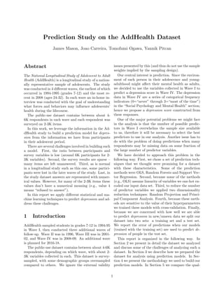 Prediction Study on the AddHealth Dataset
James Mason, Joao Carreira, Tomofumi Ogawa, Yannik Pitcan
Abstract
The National Longitudinal Study of Adolescent to Adult
Health (AddHealth) is a longitudinal study of a nation-
ally representative sample of adolescents. The study
was conducted in 4 diﬀerent waves, the earliest of which
occurred in 1994-1995 (grades 7-12) and the most re-
cent in 2008 (ages 24-32). In each wave an in-home in-
terview was conducted with the goal of understanding
what forces and behaviors may inﬂuence adolescents’
health during the lifecourse.
The public-use dataset contains between about 4-
6K respondents in each wave and each respondent was
surveyed on 2-3K items.
In this work, we leverage the information in the Ad-
dHealth study to build a prediction model for depres-
sion from the information we have from participants
in their adolescent period.
There are several challenges involved in building such
a model. First, the ratio between participants and
survey variables is low (around 6K participants for 2-
3K variables). Second, the survey results are sparse –
many items are left unanswered. Third, as is normal
in a longitudinal study such as this one, some partici-
pants were lost in the later waves of the study. Last, in
the study dataset answers are represented with numer-
ical values. However, for many of the 2-3K items these
values don’t have a numerical meaning (e.g., value 4
means “refused to answer”).
In this report we apply diﬀerent statistical and ma-
chine learning techniques to predict depression and ad-
dress these challenges.
1 Introduction
AddHealth sampled students in grades 7-12 in 1994-95
in Wave I, then conducted three additional waves of
follow-up. Wave II was in 1996, Wave III was in 2001-
02, and Wave IV was in 2008-09. An additional wave
is planned for 2016-18.
The public-use dataset contains between about 4-6K
respondents, depending on which wave, with about 2-
3K variables collected in each. This dataset is survey-
sampled, with some demographic groups oversampled
compared to others. We ignore the external validity
issues presented by this (and thus do not use the sample
weights implied by the sampling design).
Our central interest is prediction. Since the environ-
ment of each person in their adolescence and young-
adulthood might aﬀect their mental health as adults,
we decided to use the variables collected in Wave I to
predict a depression score in Wave IV. The depression
data in Wave IV are a series of categorical frequency
indicators (0=“never” through 3=“most of the time”)
in the “Social Psychology and Mental Health” section;
hence we propose a depression score constructed from
these responses.
One of the major potential problems we might face
in the analysis is that the number of possible predic-
tors in Wave I overwhelms the sample size available
to us, therefore it will be necessary to select the best
predictors to use in our analysis. Another issue has to
do with the problem of doing predictions when many
respondents may be missing data on some fraction of
the large number of predictor variables.
We have decided to approach this problem in the
following way. First, we chose a set of prediction tech-
niques that we thought were promising for a dataset
with these characteristics. Some of the prediction
methods were OLS, Random Forests and Support Vec-
tor Regression. Second, because some of the methods
(e.g., OLS) assume linearity of variables we one-hot en-
coded our input data set. Third, to reduce the number
of predictor variables we applied two dimensionality
reduction techniques: Random Projection and Princi-
pal Component Analysis. Fourth, because these meth-
ods are sensitive to the value of their hyperparameters
we trained these models with cross-validation. Finally,
because we are concerned with how well we are able
to predict depression in new/unseen data we split our
dataset into two sets: a training set and a test set.
We report the error of predictions when our models
(trained with the training set) are used to predict de-
pression of people in the test set.
This report is organized in the following way. In
Section 2 we present in detail the dataset we analyzed
and discuss some of the challenges of analyzing such a
dataset. In Section 3 we describe how we prepared the
dataset for analysis using prediction models. In Sec-
tion 4 we present the methodology we used to build our
prediction models. In Section 5 we compare the qual-
1
 