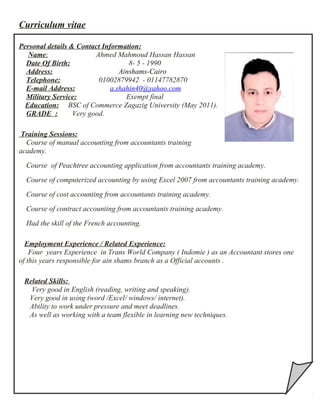 Curriculum vitae
Personal details & Contact Information:
Name: Ahmed Mahmoud Hassan Hassan
Date Of Birth: 8- 5 - 1990
Address: Ainshams-Cairo
Telephone: 01002879942 - 01147782870
E-mail Address: a.shahin40@yahoo.com
Military Service: Exempt final
Education: BSC of Commerce Zagazig University (May 2011).
GRADE : Very good.
Training Sessions:
Course of manual accounting from accountants training
academy.
Course of Peachtree accounting application from accountants training academy.
Course of computerized accounting by using Excel 2007 from accountants training academy.
Course of cost accounting from accountants training academy.
Course of contract accounting from accountants training academy.
Had the skill of the French accounting.
Employment Experience / Related Experience:
Four years Experience in Trans World Company ( Indomie ) as an Accountant stores one
of this years responsible for ain shams branch as a Official accounts .
Related Skills:
Very good in English (reading, writing and speaking).
Very good in using (word /Excel/ windows/ internet).
Ability to work under pressure and meet deadlines.
As well as working with a team flexible in learning new techniques.
 