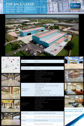 NEW MARKET PENETRATION & REALIGNMENT
Main
Office
Main
Office
FOR SALE/LEASE
Manufacturing Facility on 5.98± Acres
510 Industrial Blvd. & 12633 Reed Rd.
Sugar Land, Texas 77478
Bellaire
The Woodlands
Humbl
Pas
IAH
HOU
Cypress
Tomball
Katy
Brookshire
Spring
Pearland
35
35
Richmond
Waller
Hockley
242
1488
1488
Conroe
Magnolia
Willis
Lake
Conroe
CBD
149
149
105
105
Alvin
Sugar Land
Subject
Location
The subject property is a premier 59,528 square foot
manufacturing facility situated on 5.98± acres located
at the southeast corner of Industrial Blvd. and Reed Rd.
in close proximity to Highway 90 and the Southwest
Freeway (US 59/69). Strategically located adjacent to
National Oilwell Varco and Schlumberger Oilfield Services,
the site offers good synergy for industrial uses including
manufacturing, transport services, and distribution with
easy access to major freeways.
W
arehouse
W
arehouse
Production
Office
Production
Office
Manufacturing Building 1
Manufacturing Building 1
Manufacturing Building 2
Manufacturing Building 2
Manufacturing Building 3
Manufacturing Building 3
Reed Rd.
Main
Office
Main
Office
FOR SALE/LEASE
59,528± SF Manufacturing Facility on 5.98± Acres
510 Industrial Blvd. & 12633 Reed Rd.
Sugar Land, Texas 77478
Bellaire
The Woodlands
Hum
P
IAH
HOU
Cypress
Tomball
Katy
Brookshire
Spring
Pearland
35
35
Richmond
Waller
Hockley
242
1488
1488
Conroe
Magnolia
Willis
Lake
Conroe
CBD
149
149
105
105
Alvin
Sugar Land
Subject
Location
The subject property is a premier 59,528 square foot
manufacturing facility situated on 5.98± acres located
at the southeast corner of Industrial Blvd. and Reed Rd.
in close proximity to Highway 90 and the Southwest
Freeway (US 59/69). Strategically located adjacent to
National Oilwell Varco and Schlumberger Oilfield Services,
the site offers good synergy for industrial uses including
manufacturing, transport services, and distribution with
easy access to major freeways.
W
arehouse
W
arehouse
Production
Office
Production
Office
Manufacturing Building 1
Manufacturing Building 1
Manufacturing Building 2
Manufacturing Building 2
Manufacturing Building 3
Manufacturing Building 3
Reed Rd.
FOR SALE/LEASE
Manufacturing Facility on 5.98± Acres
510 Industrial Blvd. & 12633 Reed Rd.
Sugar Land, Texas 77478
Property Overview
Site 5.98± Acres
Main Office 4,693± SF
Warehouse 5,305± SF
Production Office 4,530± SF
Manufacturing
Building 1
- 15,000± Square Feet
- (1) 10-ton Crane with 14’ hook height
- (1) 5-ton Crane with 14’ hook height
- Clear Height: 21’±
- T-5 Lighting
- Compressed Air/Welding Gases
- (1) Overhead Door - 16’ x 16’
- (1) Overhead Door - 18’ x 18’
Manufacturing
Building 2
- 15,000± Square Feet
- (2) 10-ton Cranes with 23’ & 30’ hook heights
- Clear Height: 35’±
- T-5 Lighting
- Compressed Air/Welding Gases
- (2) Sliding Doors - 47’ x 19’
- (1) Overhead Door - 16’ x 16’
*480v 3-Phase: 1500 amps (Bldg 1 & Bldg 2 combined)
Manufacturing
Building 3
- 15,000± Square Feet
- (1) 10-ton Crane (20-ton capable) with 27’ hook height
- Clear Height: 34’±
- 480v 3-Phase: 800 amps
- T-5 Lighting
- Compressed Air
- Sprinkler System
- Breakroom
- (4) Sliding Doors - 48’ x 20’
Gantry Crane 20-ton with 28’ hook height and 60’ width
Fencing Fenced with (3) access points via remote controlled gates
Parking 50+ vehicle parking spaces
Security Security guard booth and PA system
cres
Galveston
Bay
225Bellaire
The Woodlands
Humble
Pasadena
IAH
EFD
HOU
Cypress
Tomball
Katy
Lake
Houston
La Porte
146
League City
Kingwood
Atascocita
Spring
Pearland
35
35
Richmond
Hockley
242
1488
Conroe
Magnolia
Willis
Lake
Conroe
Crosby
CBD
Ship
Channel
Clear Lake
Baytown
Mont Belvieu
Dayton
149
Cleveland
105
105
105
321
330
Alvin
Hitchcock
Texas
City
Sugar Land
Subject
W
arehouse
W
arehouse
Production
Office
Production
Office
Manufacturing Building 1
Manufacturing Building 1
anufacturing Building 2
anufacturing Building 2
33
For more information, contact
Blake Gibson or Ashley Yoder.
www.colliers.com/houston
713.222.2111
 