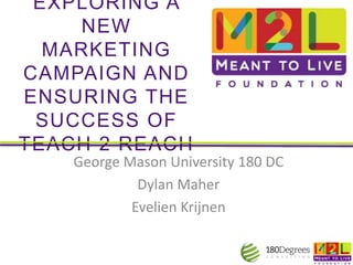 EXPLORING A
NEW
MARKETING
CAMPAIGN AND
ENSURING THE
SUCCESS OF
TEACH 2 REACH
George Mason University 180 DC
Dylan Maher
Evelien Krijnen
 