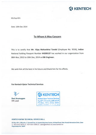 1 KENTECH
KQ-Exp-021
Date: 10th Dec 2014
To Whom It May Concern
This is to certify that Mr. Vijay Mohanbhai Tandel (Employee No. 9539), Indian
National holding Passport Number K4209137 has worked in our organization from
08th Nov, 2012 to 10th Dec, 2014 as E&I Engineer.
We wish him all the best in his future and thank him for his efforts.
For Kentech Qatar Technical Services
1 KENTECH
Devi Arumugam Kentech Qaar Technical Services
HR Lead ,
RO.Box :4011, Doha, Qatar
4.jaJl —l .
KENIECH QATAR TECHNICAL SERVICES W.L.L
P0 Box 4011 Office No 2. Ground Floor. Al Jazeera Business Center, Al Waab Road, Near Aisadd It*ersedicnDcha, Qatar
T. +9744431 30701 F. ÷9744431 30801 E. qatarkentechieIwww.kentechie
Registration No: 34047
 
