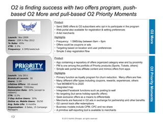 © 2013 Karthik Ethirajan, all rights reserved
13
O2 is finding success with two offers program, push-
based O2 More and pull-based O2 Priority Moments
Product
• Send SMS offers to O2 subscribers who opt in to participate in the program
• Web portal also available for registration & setting preferences
• A-list merchants
Highlights
• Frequency: 1 SMS/day between 8am – 6pm
• Offers could be coupons or ads
• Targeting based on location and user preferences
• Simple 3 step registration flow
Launch: Nov 2009
Users: 10M in May 2012
% Subs: 45%
CTR: 2.3%
Frequency: 6 SMS/week/sub
Product
• App containing a repository of offers organized category wise and by proximity
• PM is one among the portfolio of Priority products (Sports, Tickets, others)
• Simple web portal has affiliate content and mimics offers from apps
Highlights
• Primary function as loyalty program for churn reduction. Many offers are free.
• Many different offer types including coupons, rewards, experiences, others
• Text MOMENTS to 2020
• Integrated map
• Integrated Facebook functions such as posting to wall
• No targeting (but serve holiday-specific offers)
• Seek exclusive offers as a means to differentiate
• Merchants are featured in O2 ads in exchange for partnership and other benefits
• O2 cannot track offer redemptions
• Business models include CPM, CPC and rev share
• A primitive self-reporting tool is available to merchants
O2MoreO2PriorityMoments
Launch: July 2011
Brands at Launch: 30
Users: 5.5M
Lifetime Offers: 1B viewed
Redemption: 7200/day
Conversion Rate: 60% (accept to
redeem)
CTR: 0.2%
7-Day Active Users: 30%
Online vs. Mobile Users: 50/50
Avg. Subs Life: 6 months
Organization: 6 Sales, 15 Campaign
Managers
 