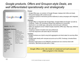 © 2013 Karthik Ethirajan, all rights reserved
15
Google products, Offers and Groupon-style Deals, are
well differentiated operationally and strategically
Product
• Google Offers app, an evolution of Google Shopper, displays both offers and deals
• Web portal displays offer content as well
• A self-serve portal for merchants (just like AdSense) to setup campaigns with integrated
analytics
Highlights
• Google Offers is integrated with Google Maps, Google Wallet and Google+ (as well as
Facebook, Twitter, etc.) providing a closed loop experience to consumers
• Distribution is via mobile apps, web portal, email and push notification
• Offers are displayed across multiple Google properties (Offers app, Maps app, AdSense
ads, web, etc.)
• Targeting is based on location and user preferences
• Touts fast responsive call center help for merchants
Company
• Google functions as a hybrid using both aggregators and direct sales for sourcing offers
& deals
• Google deals directly with marquee accounts such as REI, Fandango, Amoeba Music,
and others
• Business model seems to be CPM/CPC ad-based and not a revenue share with
merchants. Merchants are paid within 4 days.
Launch: May 2011
Aggregator Partners:
Dealfind
DoodleDeals
Gilt City
GolfNow
HomeRun
JuiceInTheCity
Kgbdeals
Mamapedia
PlumDistrict
PopSugar Shop
ReachDeals
Active.com
Schwaggle
TIPPR
Zozi
8Moms
APDailyDeals
AT&T Interactive
Boston.com
DailyDeals.com
DoubleTakeDeals
Half Off Depot
Morgan’s Deals
Savored
Signpost
Urban Dealight
Google Offers is the role model of a balanced and well executed
offers program in the industry
 