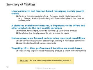 © 2013 Karthik Ethirajan, all rights reserved
Summary of Findings
17
Next Step: So, how should we position a new Offers product ?
Local commerce and location-based messaging are big growth
trends
 Carriers, domain specialists (e.g., Groupon, Yipit), digital generalists
(e.g., Google, Amazon) and a long tail of wannabes play in this crowded
market place
A platform, scalable for features, is important to the Offers and
other products in the new mobile paradigm
 mWallet, for example, is key to standing up Daily Deals product
 Social plug-ins, loyalty, rewards, etc. are nice-to-haves
Mature players are focused on improving merchant capabilities
 Self-serve and aggregator partnerships to bring in more local commerce
 Analytics tool and VAS such as payments
Targeting 101: User preferences & Location are must-haves
 They are key to push-based messaging product, a sweet niche for carriers
 