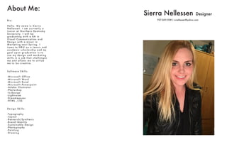 Sierra Nellessen Designer
937-269-2108 | srnellessen@yahoo.com
About Me:
B i o :
H e l l o . M y n a m e i s S i e r r a
N e l l e s s e n . I a m c u r r e n t l y a
J u n i o r a t N o r t h e r n Ke n t u c k y
U n i ve r s i t y. I w i l l b e
g r a d u a t i n g w i t h a BA i n
V i s u a l C o m m u n i c a t i o n a n d
D e s i g n w i t h a m i n o r i n
M a r ke t i n g n ex t S p r i n g . I
c a m e t o N K U o n a t e n n i s a n d
a c a d e m i c s c h o l a r s h i p a n d my
g o a l u p o n g r a d u a t i o n i s t o
u s e my d e s i g n a n d m a r ke t i n g
s k i l l s i n a j o b t h a t c h a l l e n g e s
m e a n d a l l ow s m e t o u t i l i z e
m e t o b e c r e a t i ve .
S o f t wa r e S k i l l s :
- M i c r o s o f t O f f i c e
- M i c r o s o f t Wo r d
- M i c r o s o f t E xc e l
- M i c r o s o f t Powe r p o i n t
- A d o b e I l l u s t r a t o r
- P h o t o s h o p
- I n - D e s i g n
- L i g h t r o o m
- D r e a mwe a ve r
- H T M L , C S S
D e s i g n S k i l l s :
- Ty p o g r a p hy
- L a yo u t
- Re s e a r c h / S y n t h e s i s
- B r a n d I d e n t i t y
- S u s t a i n a b l e D e s i g n
- P h o t o g r a p hy
- Pa i n t i n g
- D r a w i n g
 