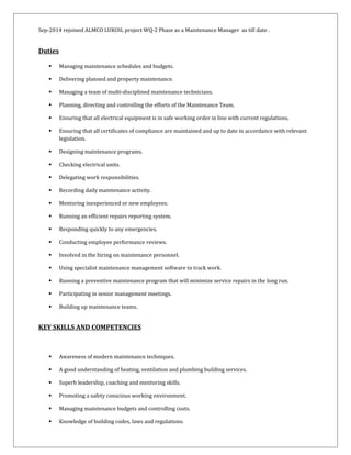 Sep-2014 rejoined ALMCO LUKOIL project WQ-2 Phase as a Maintenance Manager as till date .
Duties
 Managing maintenance schedules and budgets.
 Delivering planned and property maintenance.
 Managing a team of multi-disciplined maintenance technicians.
 Planning, directing and controlling the efforts of the Maintenance Team.
 Ensuring that all electrical equipment is in safe working order in line with current regulations.
 Ensuring that all certificates of compliance are maintained and up to date in accordance with relevant
legislation.
 Designing maintenance programs.
 Checking electrical units.
 Delegating work responsibilities.
 Recording daily maintenance activity.
 Mentoring inexperienced or new employees.
 Running an efficient repairs reporting system.
 Responding quickly to any emergencies.
 Conducting employee performance reviews.
 Involved in the hiring on maintenance personnel.
 Using specialist maintenance management software to track work.
 Running a preventive maintenance program that will minimize service repairs in the long run.
 Participating in senior management meetings.
 Building up maintenance teams.
KEY SKILLS AND COMPETENCIES
 Awareness of modern maintenance techniques.
 A good understanding of heating, ventilation and plumbing building services.
 Superb leadership, coaching and mentoring skills.
 Promoting a safety conscious working environment.
 Managing maintenance budgets and controlling costs.
 Knowledge of building codes, laws and regulations.
 
