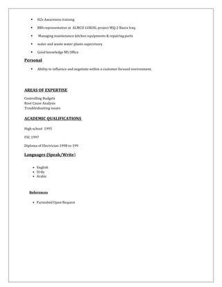  H2s Awareness training
 BBS representative at ALMCO LUKOIL project WQ-2 Basra Iraq
 Managing maintenance kitchen equipments & repairing parts
 water and waste water plants supervisory
 Good knowledge MS Office
Personal
 Ability to influence and negotiate within a customer focused environment.
AREAS OF EXPERTISE
Controlling Budgets
Root Cause Analysis
Troubleshooting issues
ACADEMIC QUALIFICATIONS
High school 1995
FSC 1997
Diploma of Electrician 1998 to 199
Languages (Speak/Write)
• English
• Urdu
• Arabic
References
• Furnished Upon Request
 