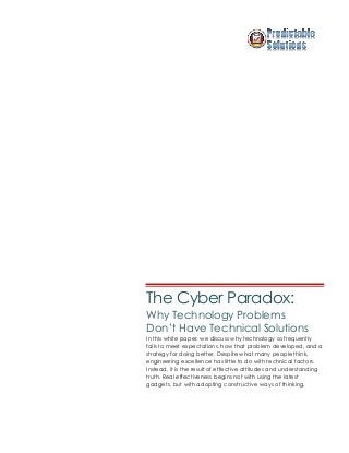 The Cyber Paradox:
Why Technology Problems
Don’t Have Technical Solutions
In this white paper, we discuss why technology so frequently
fails to meet expectations, how that problem developed, and a
strategy for doing better. Despite what many people think,
engineering excellence has little to do with technical factors.
Instead, it is the result of effective attitudes and understanding
truth. Real effectiveness begins not with using the latest
gadgets, but with adopting constructive ways of thinking.
 