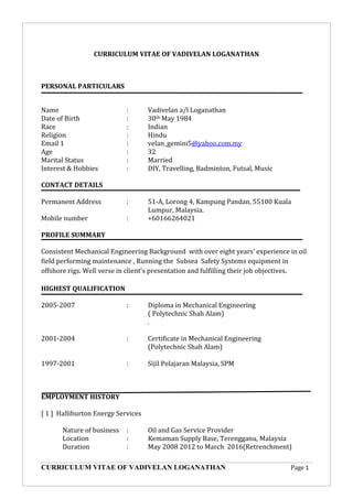CURRICULUM VITAE OF VADIVELAN LOGANATHAN Page 1
CURRICULUM VITAE OF VADIVELAN LOGANATHAN
PERSONAL PARTICULARS
Name : Vadivelan a/l Loganathan
Date of Birth : 30th May 1984
Race : Indian
Religion : Hindu
Email 1 : velan_gemini5@yahoo.com.my
Age : 32
Marital Status : Married
Interest & Hobbies : DIY, Travelling, Badminton, Futsal, Music
CONTACT DETAILS
Permanent Address : 51-A, Lorong 4, Kampung Pandan, 55100 Kuala
Lumpur, Malaysia.
Mobile number : +60166264021
PROFILE SUMMARY
Consistent Mechanical Engineering Background with over eight years’ experience in oil
field performing maintenance , Running the Subsea Safety Systems equipment in
offshore rigs. Well verse in client's presentation and fulfilling their job objectives.
HIGHEST QUALIFICATION
2005-2007 : Diploma in Mechanical Engineering
( Polytechnic Shah Alam)
.
2001-2004 : Certificate in Mechanical Engineering
(Polytechnic Shah Alam)
1997-2001 : Sijil Pelajaran Malaysia, SPM
EMPLOYMENT HISTORY
[ 1 ] Halliburton Energy Services
Nature of business : Oil and Gas Service Provider
Location : Kemaman Supply Base, Terengganu, Malaysia
Duration : May 2008 2012 to March 2016(Retrenchment)
 