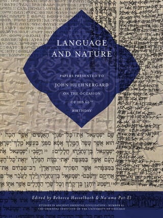 LANGUAGE
AND NATURE
PAPERS PRESENTED TO
JOHN HUEHNERGARD
ON THE OCCASION
OF HIS 60TH
BIRTHDAY
Edited by Rebecca Hasselbach & Na ama Pat-El
STUDIES IN ANCIENT ORIENTAL CIVILIZATION • NUMBER 67
THE ORIENTAL INSTITUTE OF THE UNIVERSITY OF CHICAGO
˘
 