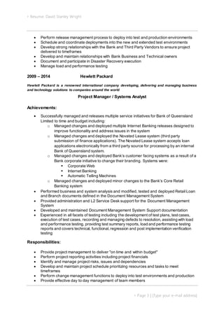 Resume: David Stanley Wright
 Page 3 | [Type your e-mail address]
 Perform release management process to deploy into test and production environments
 Schedule and coordinate deployments into the new and extended test environments
 Develop strong relationships with the Bank and Third Party Vendors to ensure project
delivered to timeframes
 Develop and maintain relationships with Bank Business and Technical owners
 Document and participate in Disaster Recovery execution
 Manage load and performance testing
2009 – 2014 Hewlett Packard
Hewlett Packard is a renowned international company developing, delivering and managing business
and technology solutions to companies around the world
Project Manager / Systems Analyst
Achievements:
 Successfully managed and releases multiple service initiatives for Bank of Queensland
Limited to time and budget including:
o Managed changes and deployed multiple Internet Banking releases designed to
improve functionality and address issues in the system
o Managed changes and deployed the Novated Lease system (third party
submission of finance applications). The Novated Lease system accepts loan
applications electronically from a third party source for processing by an internal
Bank of Queensland system.
o Managed changes and deployed Bank’s customer facing systems as a result of a
Bank corporate initiative to change their branding. Systems were:
 Corporate Web
 Internet Banking
 Automatic Telling Machines
o Managed changes and deployed minor changes to the Bank’s Core Retail
Banking system
 Performed business and system analysis and modified, tested and deployed Retail Loan
and Branch documents defined in the Document Management System
 Provided administration and L2 Service Desk support for the Document Management
System
 Developed and maintained Document Management System Support documentation
 Experienced in all facets of testing including the development of test plans, testcases,
execution of test cases, recording and managing defects to resolution, assisting with load
and performance testing, providing test summary reports, load and performance testing
reports and covers technical, functional,regression and post implementation verification
testing
Responsibilities:
 Provide project management to deliver "on time and within budget"
 Perform project reporting activities including project financials
 Identify and manage project risks, issues and dependencies
 Develop and maintain project schedule prioritizing resources and tasks to meet
timeframes
 Perform change management functions to deploy into test environments and production
 Provide effective day to day management of team members
 