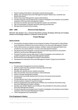  Resume: David Stanley Wright
 Page 4 | [Type your phone number]
 Perform testing of the Bank’s rebranded customer facing system
 Modify, test and deploy Document Management System Retail Loan, Customer and
Branch documents
 Perform Document Management system administration
 Provide Production service desk level 2 incident investigation and resolution and problem
resolution of the document management system
 Develop and maintain document management system documentation
 Plan and participate in Disaster Recovery planning and execution
 Manage load and performance testing
2004 – 2009 Electronic Data Systems
Electronic Data Systems was a renowned international company developing, delivering and managing
business and technology solutions to companies around the world.
Project Manager
Achievements:
 Successfully managed multiple service initiatives for Bank of Queensland Limited Retail
Loan Origination and Branch documents defined in the Document Management System
 Performed business and systems analysis, modified, tested and deployed Retail Loan
and Branch documents defined in the Document Management System
 Developed document templates, business and technical requirements for documents
defined in the Document Management System
 Provided Production service desk level 2 incident investigation and resolution and
problem resolution of the Document Management System
 Performed Document Management System administration
 Developed and maintained Document Management System Support documentation
Responsibilities:
 Provide project management of service initiatives
 Perform project reporting activities including project financials
 Manage risks and issues
 Develop and maintain service initiative schedules
 Plan and prioritize resources and tasks to meet timeframes
 Perform change management activities
 Schedule and coordinate deployments into test environments and production
environment
 Provide effective day to day management of team members
 Provide systems analysis of required changes
 Perform development and maintenance of Retail Loan and Branch documents using
Document Management System software
 Develop and maintain Retail Loan and Branch documentation for documents using the
Document Management System
 Provide Production service desk level 2 incident investigation and resolution and problem
resolution of the Document Management System
 Team management and development
Prior Employment History:
 