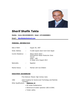 Sherif Shafik Takla
Mobile: Cairo+201223280253 Dubai +971566008851
Email : Sheriftakla@hotmail.com
PERSONAL INFORMATION
Date of Birth : August 30, 1967
Home Address : 4-orabi square down town Cairo Egypt
Current Residence : Ghaya Grand Hotel -
International Media Production Zone
Tecom
Dubai - UAE
In Dubai since August 2013
Nationality : Egyptian
Marital Status : Married with two Children
EDUCATION BACKGROUND
: The American Mission High School, Cairo
1992 : Arab Academy for Science and Technology and Maritime
Transport
Other Qualifications : Diplomas in:
 Oil tanker familiarization
 Advanced oil tanker operation (IGS & COW)
 Tanker safety
 