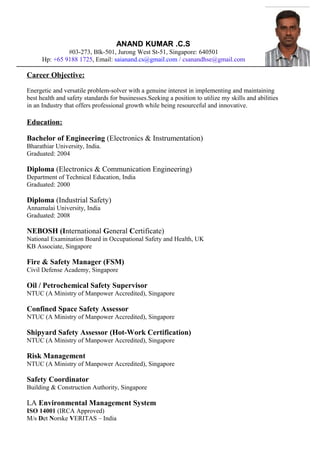 ANAND KUMAR .C.S
#03-273, Blk-501, Jurong West St-51, Singapore: 640501
Hp: +65 9188 1725, Email: saianand.cs@gmail.com / csanandhse@gmail.com
Career Objective:
Energetic and versatile problem-solver with a genuine interest in implementing and maintaining
best health and safety standards for businesses.Seeking a position to utilize my skills and abilities
in an Industry that offers professional growth while being resourceful and innovative.
Education:
Bachelor of Engineering (Electronics & Instrumentation)
Bharathiar University, India.
Graduated: 2004
Diploma (Electronics & Communication Engineering)
Department of Technical Education, India
Graduated: 2000
Diploma (Industrial Safety)
Annamalai University, India
Graduated: 2008
NEBOSH (International General Certificate)
National Examination Board in Occupational Safety and Health, UK
KB Associate, Singapore
Fire & Safety Manager (FSM)
Civil Defense Academy, Singapore
Oil / Petrochemical Safety Supervisor
NTUC (A Ministry of Manpower Accredited), Singapore
Confined Space Safety Assessor
NTUC (A Ministry of Manpower Accredited), Singapore
Shipyard Safety Assessor (Hot-Work Certification)
NTUC (A Ministry of Manpower Accredited), Singapore
Risk Management
NTUC (A Ministry of Manpower Accredited), Singapore
Safety Coordinator
Building & Construction Authority, Singapore
LA Environmental Management System
ISO 14001 (IRCA Approved)
M/s Det Norske VERITAS – India
 