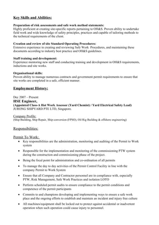 Key Skills and Abilities:
Preparation of risk assessments and safe work method statements:
Highly proficient at creating site-specific reports pertaining to OH&S. Proven ability to undertake
field work and wide knowledge of safety principles, practices and capable of tailoring methods to
the technical requirements of the client.
Creation and review of site Standard Operating Procedures:
Extensive experience in creating and reviewing Safe Work Procedures, and maintaining these
documents according to industry best practice and OH&S guidelines.
Staff training and development:
Experience mentoring new staff and conducting training and development in OH&S requirements,
inductions and site works.
Organisational skills:
Proven ability to manage numerous contracts and government permit requirements to ensure that
site works are completed in a safe, efficient manner.
Employment History:
Dec 2007 – Present
HSE Engineer,
(Appointed Class-A Hot Work Assessor (Yard Chemist) / Yard Electrical Safety Lead)
JURONG SHIPYARD PTE LTD, Singapore.
Company Profile:
(Ship Building, Ship Repair, Ship conversion (FPSO), Oil Rig Building & offshore engineering)
Responsibilities:
Permit To Work:
• Key responsibilities are the administration, monitoring and auditing of the Permit to Work
system
• Responsible for the implementation and monitoring of the commissioning PTW system
during the construction and commissioning phase of the project.
• Being the focal point for administration and co-ordination of all permits
• To manage the day to day activities of the Permit Control Facility in line with the
company Permit to Work System
• Ensure that all Company and Contractor personnel are in compliance with, especially
PTW, Risk Management, Safe Work Practices and isolation LOTO
• Perform scheduled permit audits to ensure compliance to the permit conditions and
competence of the permit participants
• Commits to and champions developing and implementing ways to ensure a safe work
place and the ongoing efforts to establish and maintain an incident and injury free culture
• All machines/equipment shall be locked out to protect against accidental or inadvertent
operation when such operation could cause injury to personnel.
 