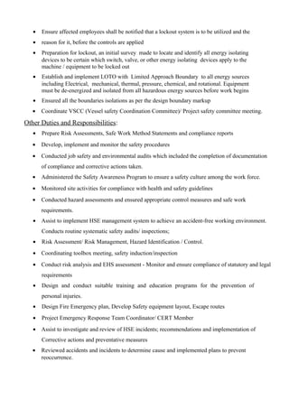 • Ensure affected employees shall be notified that a lockout system is to be utilized and the
• reason for it, before the controls are applied
• Preparation for lockout, an initial survey made to locate and identify all energy isolating
devices to be certain which switch, valve, or other energy isolating devices apply to the
machine / equipment to be locked out
• Establish and implement LOTO with Limited Approach Boundary to all energy sources
including Electrical, mechanical, thermal, pressure, chemical, and rotational. Equipment
must be de-energized and isolated from all hazardous energy sources before work begins
• Ensured all the boundaries isolations as per the design boundary markup
• Coordinate VSCC (Vessel safety Coordination Committee)/ Project safety committee meeting.
Other Duties and Responsibilities:
• Prepare Risk Assessments, Safe Work Method Statements and compliance reports
• Develop, implement and monitor the safety procedures
• Conducted job safety and environmental audits which included the completion of documentation
of compliance and corrective actions taken.
• Administered the Safety Awareness Program to ensure a safety culture among the work force.
• Monitored site activities for compliance with health and safety guidelines
• Conducted hazard assessments and ensured appropriate control measures and safe work
requirements.
• Assist to implement HSE management system to achieve an accident-free working environment.
Conducts routine systematic safety audits/ inspections;
• Risk Assessment/ Risk Management, Hazard Identification / Control.
• Coordinating toolbox meeting, safety induction/inspection
• Conduct risk analysis and EHS assessment - Monitor and ensure compliance of statutory and legal
requirements
• Design and conduct suitable training and education programs for the prevention of
personal injuries.
• Design Fire Emergency plan, Develop Safety equipment layout, Escape routes
• Project Emergency Response Team Coordinator/ CERT Member
• Assist to investigate and review of HSE incidents; recommendations and implementation of
Corrective actions and preventative measures
• Reviewed accidents and incidents to determine cause and implemented plans to prevent
reoccurrence.
 