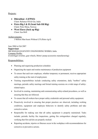 Projects:
• Dhirubhai –I (FPSO)
Client: Reliance Oil & Gas, India
• Petro Rig I & II (Semi Sub Oil Rig)
Client: Petro Mena, Norway
• West Elara (Jack up Rig)
Client: Sea Drill
Achievements:
3 Million Man hours Without LTI (Petro rig-I)
June 2004 to Feb 2007
Supervisor
SRI MAHAGANAPATHY ENGINEERING WORKS, India
Company Profile:
(Centrifugal switches, gear wheels, Motor/ pump accessories manufacturing)
Responsibilities:
• Planning and organizing production schedules
• Organizing the repair and routine maintenance of production equipment
• To ensure that each new employee, whether temporary or permanent, receives appropriate
safety training at the start of employment.
• Training responsibilities include conducting safety orientations, daily "toolbox" safety
meetings, periodic safety meetings and formal training sessions on a wide range of safety-
related topics.
• Involved in creating, maintaining and communicating safety-related procedures, as well as
ensuring that they are followed.
• To ensure that all workers have proper safety credentials and personal safety equipment.
• Proactively involved in ensuring that proper practices are observed, including working
conditions, equipment and employee behaviors to identify safety problems and take
corrective action.
• Responsible for making sure that all safety equipment is properly maintained. Tasks
include; periodic facility fire inspections, getting fire extinguishers charged regularly,
verifying that first aid kits are properly stocked.
• Reporting accidents, injuries or illnesses occur in the workplace with recommendations for
corrective or preventive actions.
 