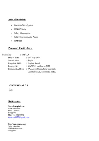 Area of Interests:
• Permit to Work System
• HAZOP Study
• Safety Management
• Safety/ Environmental Audits
• ISM/ISPS
Personal Particulars:
Nationality : INDIAN
Date of Birth : 25th
, May 1979.
Marital status : Single.
Linguistic Skills : English, Tamil.
Passport No : K3678931 valid up to 2022
Permanent Address : 5A, Anboli Nagar, Saravanampatti,
Coimbatore: 35, Tamilnadu, India.
_______________________
ANAND KUMAR C S
Date:
Reference:
Mr. Joseph Lim
Safety Advisor
Helix Offshore
Singapore
H/p: +65-91297872
tiensoon1977@gmail.com
Mr. Venggadesan
Safety Advisor
Noble Corporation,
Singapore
 