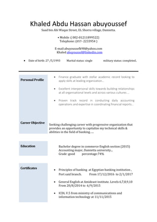 Khaled Abdu Hassan abuyoussef
Saad bin Abi Waqas Street, EL Shorra village, Damietta.
• Mobile :( 002-01211899522)
Telephone: (057- 2233954 )
E-mail:abuyoussefk98@yahoo.com
Khaled abuyoussef@linkedin.com
 Date of birth: 27 /5/1993 Marital status: single military status: completed.
PersonalProfile
 Finance graduate with stellar academic record looking to
apply skills at leading organization…
 Excellent interpersonal skills towards building relationships
at all organisational levels and across various cultures …
 Proven track record in conducting daily accounting
operations and expertise in coordinating financial reports…
Career Objective
Seeking challenging career with progressive organization that
provides an opportunity to capitalize my technical skills &
abilities in the field of banking…..
Education Bachelor degree in commerce English section (2015)
Accounting major, Damietta university...
Grade :good percentage:74%
Certificates  Principles of banking at Egyptian banking institution ,
Port said branch. From 17/12/2016 to 2/1/2017
 General English at Amideast institute. Levels 6,7,8,9,10
From 20/8/2014 to 6/9/2015
 ICDL V.5 from ministry of communications and
information technology at 11/11/2015
 