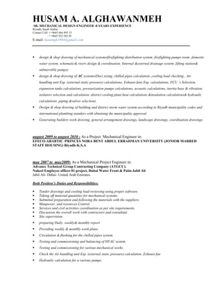 HUSAM A. ALGHAWANMEH
SR. MECHANICAL DESIGN ENGINEER -8 YEARS EXPERIENCE
Riyadh, Saudi Arabia
Contact Cell: ++9665 666 495 33
: ++9665 932 583 05
E-mail: husamgh1984@gmail.com
 design & shop drawing of mechanical systems(firefighting distribution system. firefighting pumps room ,domestic
water system, schematic& risers design & coordination, Internal &external drainage system ,lifting station&
submersible pumps)
 design & shop drawing of AC systems(Duct sizing, chilled pipes calculation ,cooling load checking , Air
handling unit Esp. (external static pressure) calculations, Exhaust fans Esp. calculations, FCU ‘s Selection,
expansion tanks calculations, pressurization pumps calculations, acoustic calculations, inertia base & vibration
isolators selection and calculation ,district cooling plant heat calculations &insulation calculations& hydraulic
calculations ,piping &valves selection).
 Design & shop drawing of building and district storm water system according to Riyadh municipality codes and
international plumbing standers with obtaining the municipality approval.
 Generating builders work drawing, general arrangement drawings, landscape drawings, coordination drawings.
august 2009 to august 2010 : As a Project Mechanical Engineer in:
EFECO-ARABTIC /PRINCES NORA BENT ABDUL ERRAHMAN UNIVERSITY (JONIOR MARRED
STAFF HOUSING) Riyadh-K.S.A
may 2007 to may2009: As a Mechanical Project Engineer in:
Advance Technical Group Contracting Company (ATGCC).
Nakeel Employee offices 01 project, Dubai Water Front & Palm Jabil Ali
Jabil Ali- Dubai- United Arab Emirates.
Both Position’s Duties and Responsibilities:
 Tender drawings and cooling load reviewing using proper software.
 Taking off material quantities for mechanical systems.
 Submittal preparation and following the materials with the suppliers.
 Manpower, and resources Control.
 Services and civil activities coordination as per site requirements.
 Discussion the overall work with contractors and consultant.
 Site supervision.
 preparing Daily ,weekly& monthly report
 Providing weekly & monthly work plans.
 Circulation & flushing for the chilled pipes system.
 Testing and commissioning and balancing of HVAC system.
 Testing and commissioning for various mechanical works.
 Check the Air handling unit Esp. (external static pressure) calculation ,Exhaust fan
 Hydraulic calculation for a various pumps.
 