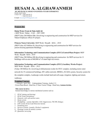 HUSAM A. ALGHAWANMEH
SR. MECHANICAL DESIGN ENGINEER -8 YEARS EXPERIENCE
Riyadh, Saudi Arabia
Contact Cell: ++9665 666 495 33
: ++9665 932 583 05
E-mail: husamgh1984@gmail.com
Projects list:
Dubai Water Front & Palm Jabil Ali
: MEP Work / Dubai – UAE – 2007-2009
(MEP Value 260 Million Dhr.) Involving in engineering and construction for MEP services for
Nakeel Employee offices 01 project.
Princess Noora University: MEP Work / Riyadh – KSA – 2010
(MEP Value 425 Million Sr.) Involving in engineering and construction for MEP services for
juniors housing apartments Buildings.
Information Technology and Communication Complex (ITCC)/Central Plaza Project: MEP
Work / Riyadh - KSA– 2010
(MEP Value 580 Million SR.)Involving in engineering and construction for MEP services for 11
buildings with an area of 660,000 m2
of smart high rise towers.
Information Technology and Communication Complex (ITCC)/Auxiliary Works Project:
MEP Work / Riyadh – KSA – 2013
(Value 180 Million Sr.) involving in Infrastructure works for ITCC complex; including storm water
network for 35 commercial buildings, MV cables network, MRMUs, SCADA system, Security system for
the complete complex, Landscape works include hard and soft-scape, irrigation, lighting and streets
walkways.
Training Courses:
. February -April 2007 Undergraduate Training -Arabic C.C.
Crown Plaza Resort –Dead Sea. (5 Stars Tourist Village –Dead Sea), Amman-Jordan.
This course involves:
General knowledge in various mechanical systems such as:
1. HVAC (piping and ducting)
2. HVAC Load Calculations.
3. Domestic cold ,soft and hot water,
4. Steam system.
5. Firefighting systems (Sprinkler, CO2, Suppression, FM 200, Deluge).
6. LPG system & Gas Leak Detection System.
7. Swimming pool.
8. Services systems: Laundry, Kitchen’s equipment.
9. Drainage system & sanitary systems.
10. Quantities surveying.
 