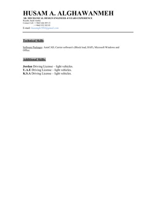 HUSAM A. ALGHAWANMEH
SR. MECHANICAL DESIGN ENGINEER -8 YEARS EXPERIENCE
Riyadh, Saudi Arabia
Contact Cell: ++9665 666 495 33
: ++9665 932 583 05
E-mail: husamgh1984@gmail.com
Technical Skills:
Software Packages: AutoCAD, Carrier software's (Block load, HAP), Microsoft Windows and
Office.
Additional Skills:
Jordan Driving License – light vehicles.
U.A.E Driving License – light vehicles.
K.S.A Driving License – light vehicles.
 