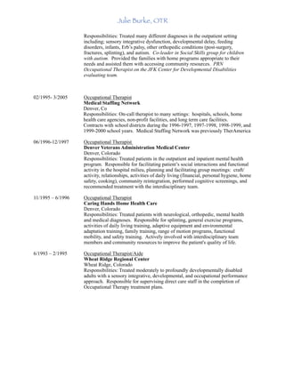 Julie Burke, OTR
Responsibilities: Treated many different diagnoses in the outpatient setting
including; sensory integrative dysfunction, developmental delay, feeding
disorders, infants, Erb’s palsy, other orthopedic conditions (post-surgery,
fractures, splinting), and autism. Co-leader in Social Skills group for children
with autism. Provided the families with home programs appropriate to their
needs and assisted them with accessing community resources. PRN
Occupational Therapist on the JFK Center for Developmental Disabilities
evaluating team.
02/1995- 3/2005 Occupational Therapist
Medical Staffing Network
Denver, Co
Responsibilities: On-call therapist to many settings: hospitals, schools, home
health care agencies, non-profit facilities, and long term care facilities.
Contracts with school districts during the 1996-1997, 1997-1998, 1998-1999, and
1999-2000 school years. Medical Staffing Network was previously TherAmerica
06/1996-12/1997 Occupational Therapist
Denver Veterans Administration Medical Center
Denver, Colorado
Responsibilities: Treated patients in the outpatient and inpatient mental health
program. Responsible for facilitating patient’s social interactions and functional
activity in the hospital milieu, planning and facilitating group meetings: craft/
activity, relationships, activities of daily living (financial, personal hygiene, home
safety, cooking), community reintegration, performed cognitive screenings, and
recommended treatment with the interdisciplinary team.
11/1995 – 6/1996 Occupational Therapist
Caring Hands Home Health Care
Denver, Colorado
Responsibilities: Treated patients with neurological, orthopedic, mental health
and medical diagnoses. Responsible for splinting, general exercise programs,
activities of daily living training, adaptive equipment and environmental
adaptation training, family training, range of motion programs, functional
mobility, and safety training. Actively involved with interdisciplinary team
members and community resources to improve the patient's quality of life.
6/1993 – 2/1995 Occupational Therapist/Aide
Wheat Ridge Regional Center
Wheat Ridge, Colorado
Responsibilities: Treated moderately to profoundly developmentally disabled
adults with a sensory integrative, developmental, and occupational performance
approach. Responsible for supervising direct care staff in the completion of
Occupational Therapy treatment plans.
 