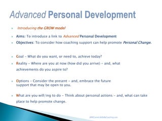  Introducing the GROW model
 Aims: To introduce a link to Advanced Personal Development
 Objectives: To consider how coaching support can help promote Personal Change.
 Goal - What do you want, or need to, achieve today?
 Reality - Where are you at now (how did you arrive) - and, what
achievements do you aspire to?
 Options – Consider the present - and, embrace the future
support that may be open to you.
 What are you will/ing to do - Think about personal actions - and, what can take
place to help promote change.
JMMCommLifeSkillsCoaching.com
 