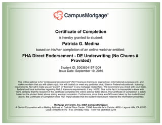 Certificate of Completion
is hereby granted to student:
Patricia G. Medina
based on his/her completion of an online webinar entitled:
FHA Direct Endorsement - DE Underwriting (No Chums #
Provided)
Student ID: S0036341571309
Issue Date: September 19, 2016
This online webinar is for "professional development" (NOT licensure training or legal advice) informational purposes only, and
makes no claim that you will obtain a job. Nor will it satisfy or meet any particular local, State or Federal educational / licensing
requirements. Nor will it make you an "expert" or "licensed" in any mortgage related field. We recommend you check with your State,
Federal and local authorities regarding NMLS licensure requirements, if any. NOTE: Due to the fact it is impossible to know with
100% certainty that the recipient of this certificate completed the online webinar listed above, this Certificate of Completion is solely
based on the student listed above stating webinar completion. Furthermore, since there was NO exam taken by the student listed
above, this Certificate of Completion does NOT imply/validate that the student listed above retained the information presented.
Mortgage University, Inc. (DBA CampusMortgage)
A Florida Corporation with a Mailing Address at: Carlota Plaza Center, 23046 Avenida de la Carlota, #600 - Laguna Hills, CA 92653
Local: (949)460-6473 - Fax: (949)682-1882 - Toll-Free: (800)665-0249
 
