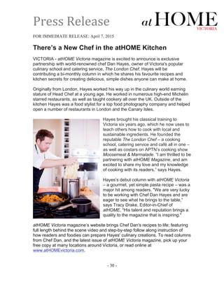 Press	
  Release	
  
	
  
FOR IMMEDIATE RELEASE: April 7, 2015
There’s a New Chef in the atHOME Kitchen
VICTORIA - atHOME Victoria magazine is excited to announce is exclusive
partnership with world-renowned chef Dan Hayes, owner of Victoria's popular
culinary school and catering service, The London Chef. Hayes will be
contributing a bi-monthly column in which he shares his favourite recipes and
kitchen secrets for creating delicious, simple dishes anyone can make at home.
Originally from London, Hayes worked his way up in the culinary world earning
stature of Head Chef at a young age. He worked in numerous high-end Michelin
starred restaurants, as well as taught cookery all over the UK. Outside of the
kitchen Hayes was a food stylist for a top food photography company and helped
open a number of restaurants in London and the Canary Isles.
Hayes brought his classical training to
Victoria six years ago, which he now uses to
teach others how to cook with local and
sustainable ingredients. He founded the
reputable The London Chef – a cooking
school, catering service and café all in one –
as well as costars on APTN’s cooking show
Moosemeat & Marmalade. “I am thrilled to be
partnering with atHOME Magazine, and am
excited to share my love and my knowledge
of cooking with its readers,” says Hayes.
Hayes’s debut column with atHOME Victoria
– a gourmet, yet simple pasta recipe – was a
major hit among readers. "We are very lucky
to be working with Chef Dan Hayes and are
eager to see what he brings to the table,”
says Tracy Drake, Editor-in-Chief of
atHOME. "His talent and reputation brings a
quality to the magazine that is inspiring."
atHOME Victoria magazine’s website brings Chef Dan's recipes to life; featuring
full length behind the scene video and step-by-step follow along instruction of
how readers and foodies can prepare Hayes' culinary creations. To read columns
from Chef Dan, and the latest issue of atHOME Victoria magazine, pick up your
free copy at many locations around Victoria, or read online at
www.atHOMEvictoria.com.
- 30 -
 
