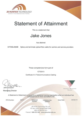 JB HUNTER TECHNOLOGY
LEADERS IN TELECOMMUNICATIONS TRAINING
Statement of Attainment
ICTCBL2065B
This is a statement that
Jake Jones
Splice and terminate optical fibre cable for carriers and service providers
has attained
,
. -..
John roxson
Man . . ing Director
A Statement of Attainment is issued by a registered traimhg organisation when an individual has
completed one or more accredited units
Statement 1359335-2108-
Number: 1684603
These competencies form part of
ICT20313
Certificate 11 in Telecommunications Cabling
To Number: 90277
JB Hunter Technology Pty Ltd
PO Box 2339, Dangar NSW 2309
ABN 56 099634974
Freeca11: ,800 672933 WWW. jbhunter. edu. au
NATIONALLY RECOGNISED
TRAINING
^
^
Issue Date: 20-Oct-15
 